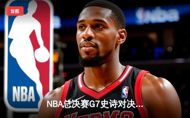 NBA总决赛G7史诗对决：凯尔特人险胜勇士夺第18冠，塔图姆加冕FMVP