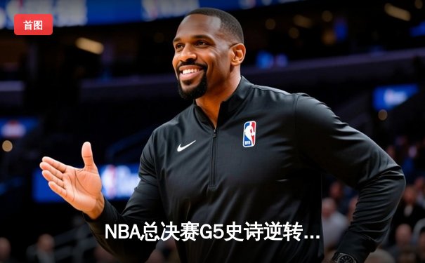 NBA总决赛G5史诗逆转：凯尔特人绝境重生，塔图姆41分率队加时擒鹿