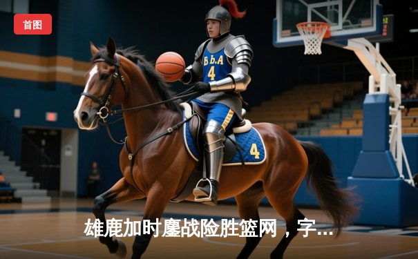 雄鹿加时鏖战险胜篮网，字母哥狂砍44分率队捍卫主场