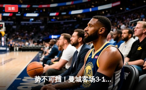 势不可挡！曼城客场3-1逆转曼联，哈兰德双响锁定胜局