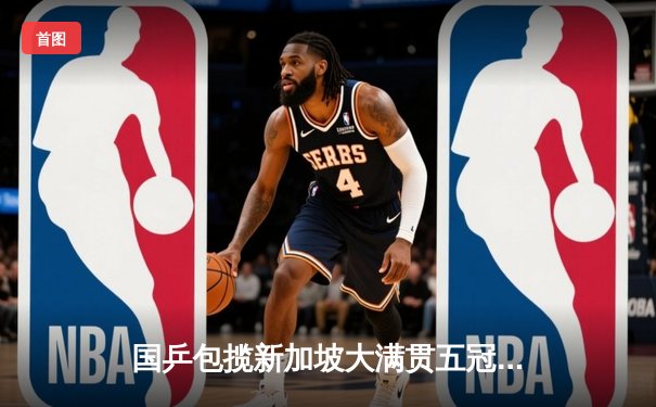 国乒包揽新加坡大满贯五冠 樊振东王楚钦男单巅峰对决创经典