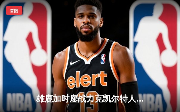 雄鹿加时鏖战力克凯尔特人 字母哥44+14+7主宰关键战役