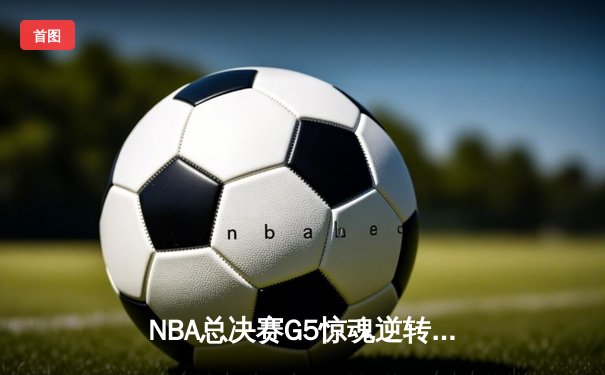 NBA总决赛G5惊魂逆转：凯尔特人加时险胜勇士，塔图姆狂砍44分创纪录