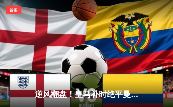 逆风翻盘！皇马补时绝平曼城，欧冠经典战再现伯纳乌奇迹