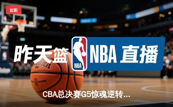 CBA总决赛G5惊魂逆转！辽宁末节狂轰30-6攻击波 赵继伟24+11加冕FMVP